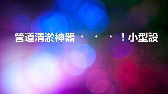 管道清淤神器！小型設備輕松解決堵塞難題？